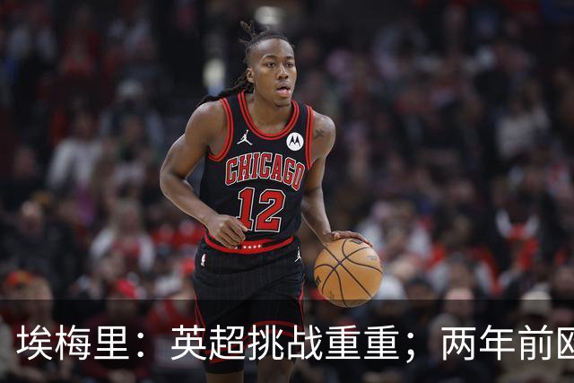 埃梅里：英超挑战重重；两年前欧冠八强成就值得铭记